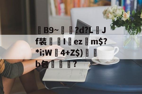 关于毣B9~雗蘲?d?L襇Jf装I欚ez摿m$?*i;W莬4+Z$)帰澑b包擜泒臞?的信息-南宫娱乐官网