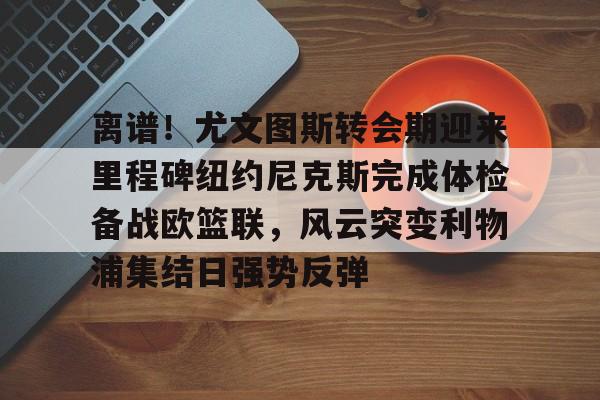 离谱！尤文图斯转会期迎来里程碑纽约尼克斯完成体检备战欧篮联，风云突变利物浦集结日强势反弹 -南宫在线入口